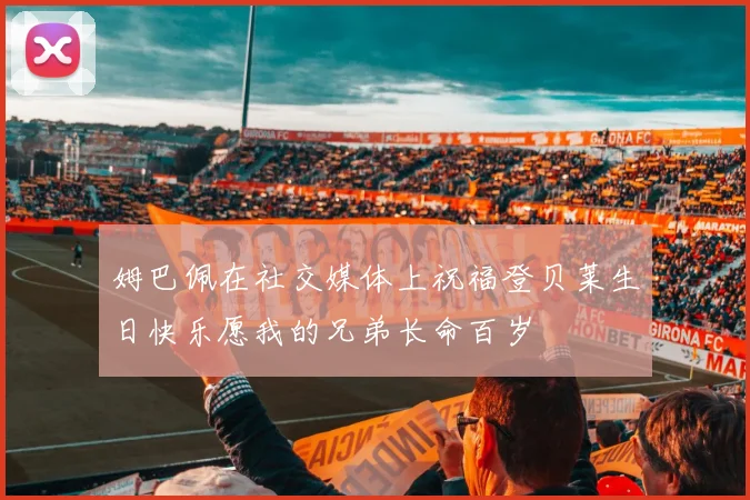 姆巴佩在社交媒体上祝福登贝莱生日快乐愿我的兄弟长命百岁