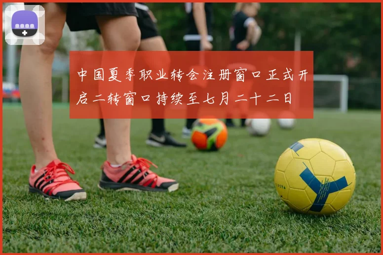中国夏季职业转会注册窗口正式开启二转窗口持续至七月二十二日