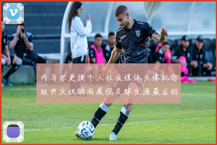 内马尔更换个人社交媒体头像纪念经典庆祝瞬间展现足球生涯最后的辉煌时刻