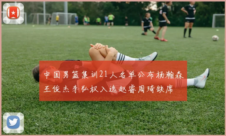 中国男篮集训21人名单公布杨瀚森王俊杰李弘权入选赵睿周琦缺席