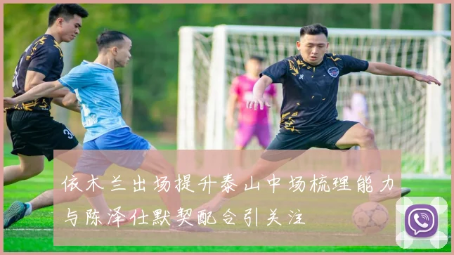 依木兰出场提升泰山中场梳理能力与陈泽仕默契配合引关注