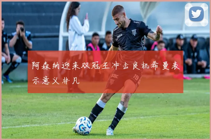 阿森纳迎来双冠王冲击良机希曼表示意义非凡