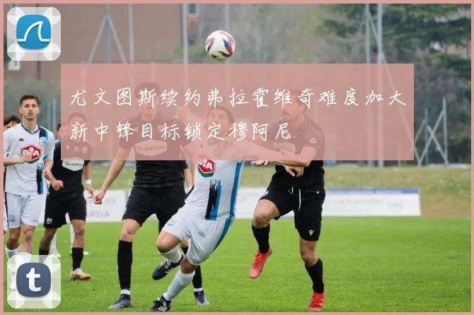 尤文图斯续约弗拉霍维奇难度加大新中锋目标锁定穆阿尼