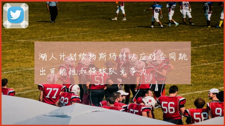 湖人计划续约斯玛特以应对合同跳出可能性加强球队竞争力
