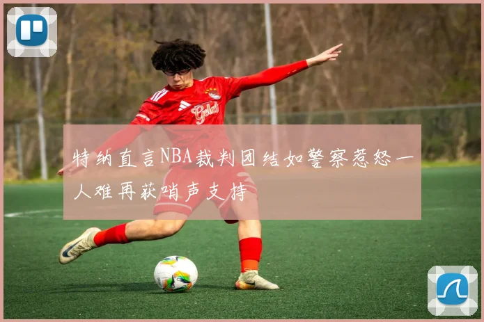 特纳直言NBA裁判团结如警察惹怒一人难再获哨声支持