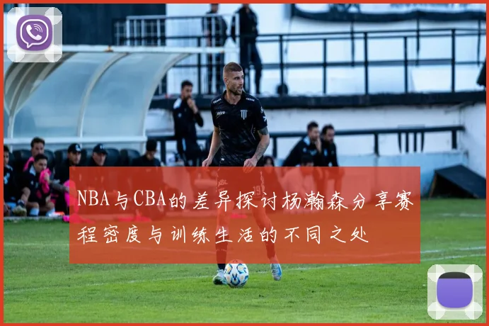 NBA与CBA的差异探讨杨瀚森分享赛程密度与训练生活的不同之处