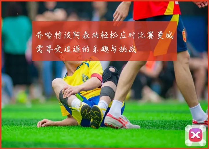 乔哈特谈阿森纳轻松应对比赛曼城需享受追逐的乐趣与挑战