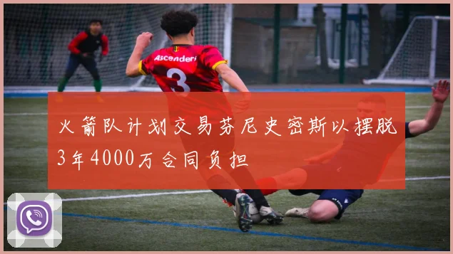 火箭队计划交易芬尼史密斯以摆脱3年4000万合同负担
