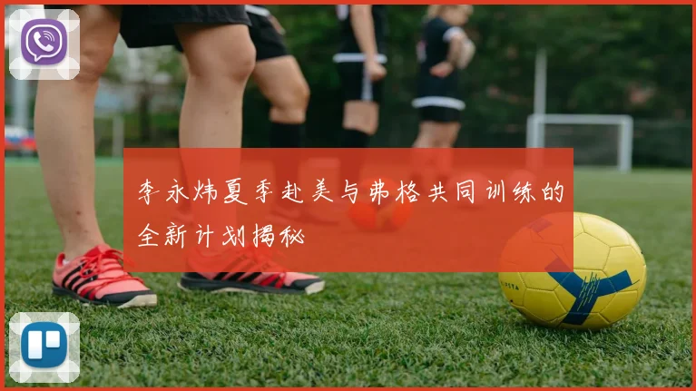 李永炜夏季赴美与弗格共同训练的全新计划揭秘