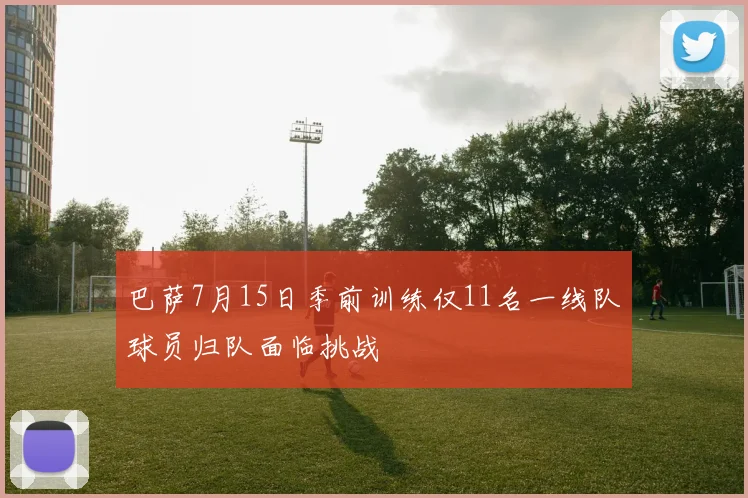 巴萨7月15日季前训练仅11名一线队球员归队面临挑战
