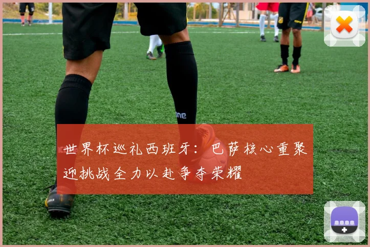 世界杯巡礼西班牙：巴萨核心重聚迎挑战全力以赴争夺荣耀