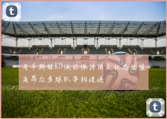 考辛斯称KD依旧保持顶尖状态价值高昂众多球队争相追逐