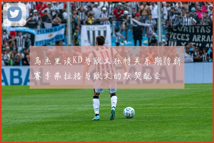 乌杰里谈KD与欧文独特关系期待新赛季弗拉格与欧文的默契配合