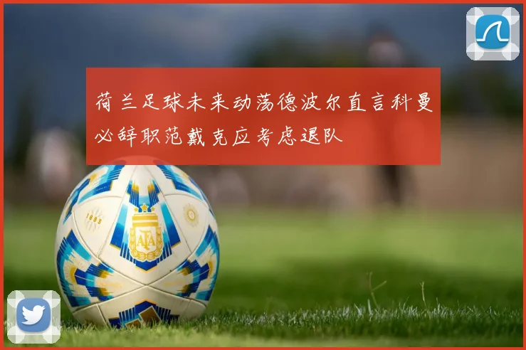荷兰足球未来动荡德波尔直言科曼必辞职范戴克应考虑退队